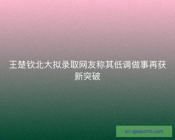 王楚钦北大拟录取网友称其低调做事再获新突破 王楚钦北大拟录取网友称其低调做事再获新突破