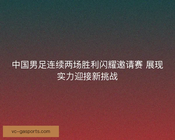 中国男足连续两场胜利闪耀邀请赛 展现实力迎接新挑战