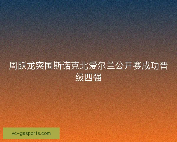 周跃龙突围斯诺克北爱尔兰公开赛成功晋级四强 周跃龙突围斯诺克北爱尔兰公开赛成功晋级四强