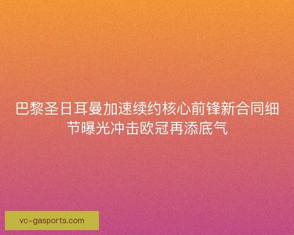 巴黎圣日耳曼加速续约核心前锋新合同细节曝光冲击欧冠再添底气 巴黎圣日耳曼加速续约核心前锋新合同细节曝光冲击欧冠再添底气
