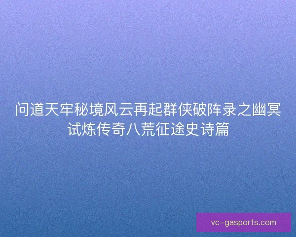 问道天牢秘境风云再起群侠破阵录之幽冥试炼传奇八荒征途史诗篇 问道天牢秘境风云再起群侠破阵录之幽冥试炼传奇八荒征途史诗篇