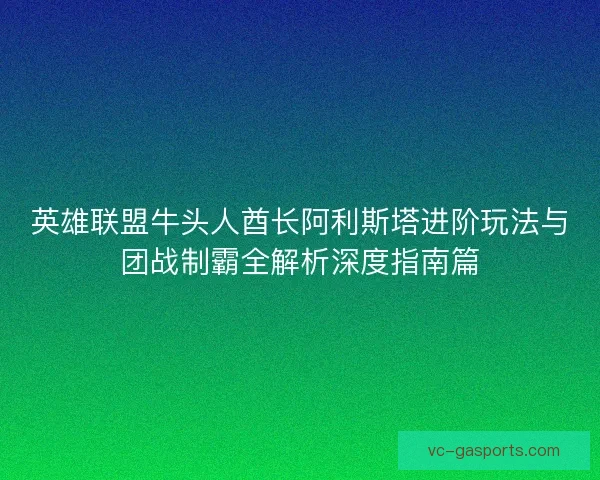 英雄联盟牛头人酋长阿利斯塔进阶玩法与团战制霸全解析深度指南篇