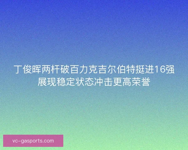 丁俊晖两杆破百力克吉尔伯特挺进16强展现稳定状态冲击更高荣誉