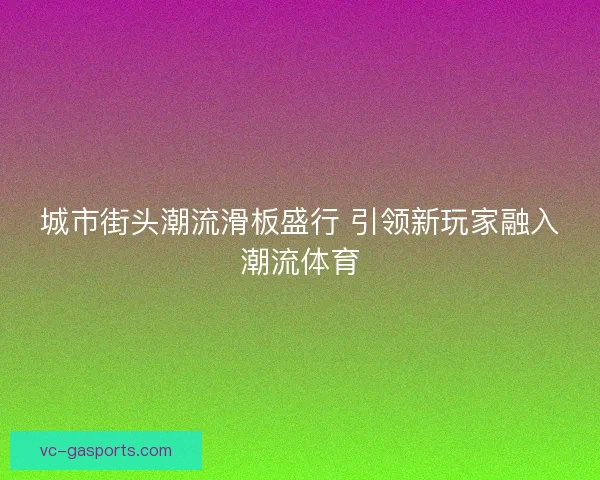 城市街头潮流滑板盛行 引领新玩家融入潮流体育 城市街头潮流滑板盛行 引领新玩家融入潮流体育