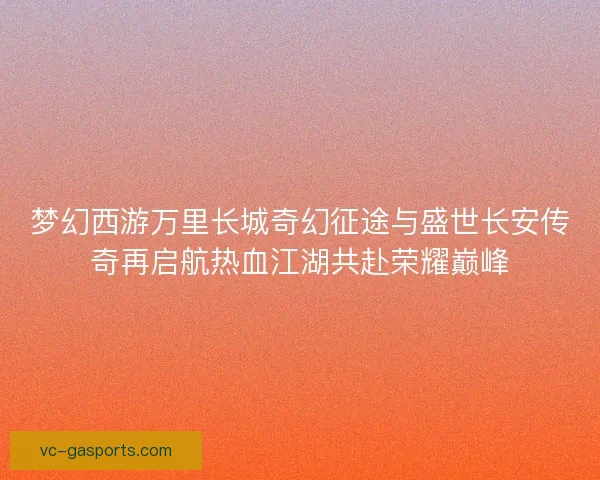 梦幻西游万里长城奇幻征途与盛世长安传奇再启航热血江湖共赴荣耀巅峰 梦幻西游万里长城奇幻征途与盛世长安传奇再启航热血江湖共赴荣耀巅峰