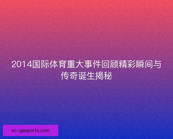 2014国际体育重大事件回顾精彩瞬间与传奇诞生揭秘