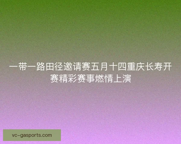 一带一路田径邀请赛五月十四重庆长寿开赛精彩赛事燃情上演 一带一路田径邀请赛五月十四重庆长寿开赛精彩赛事燃情上演