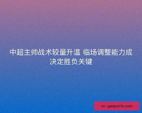 中超主帅战术较量升温 临场调整能力成决定胜负关键