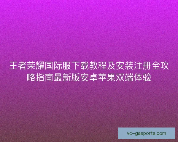 王者荣耀国际服下载教程及安装注册全攻略指南最新版安卓苹果双端体验