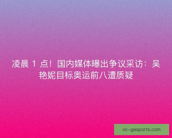 凌晨 1 点！国内媒体曝出争议采访：吴艳妮目标奥运前八遭质疑