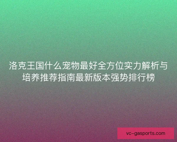 洛克王国什么宠物最好全方位实力解析与培养推荐指南最新版本强势排行榜 洛克王国什么宠物最好全方位实力解析与培养推荐指南最新版本强势排行榜